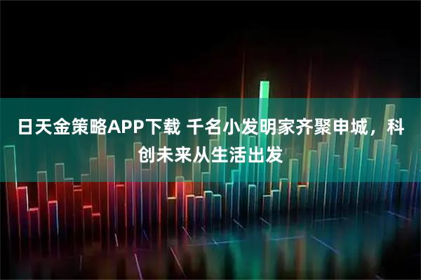 日天金策略APP下载 千名小发明家齐聚申城，科创未来从生活出发