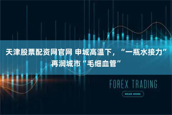 天津股票配资网官网 申城高温下，“一瓶水接力”再润城市“毛细血管”