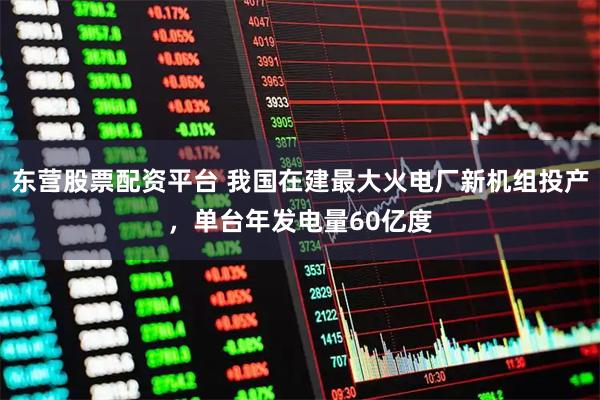东营股票配资平台 我国在建最大火电厂新机组投产，单台年发电量60亿度