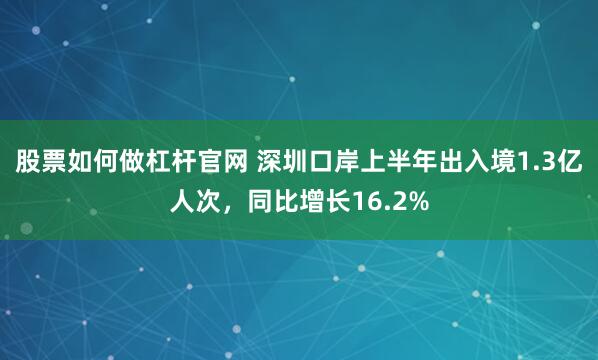 股票如何做杠杆官网 深圳口岸上半年出入境1.3亿人次，同比增长16.2%