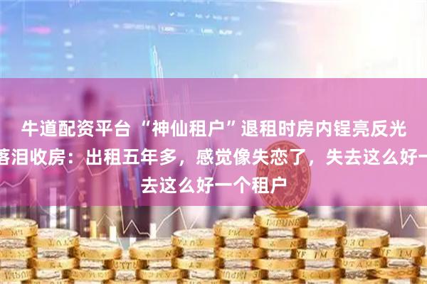 牛道配资平台 “神仙租户”退租时房内锃亮反光，房东落泪收房：出租五年多，感觉像失恋了，失去这么好一个租户