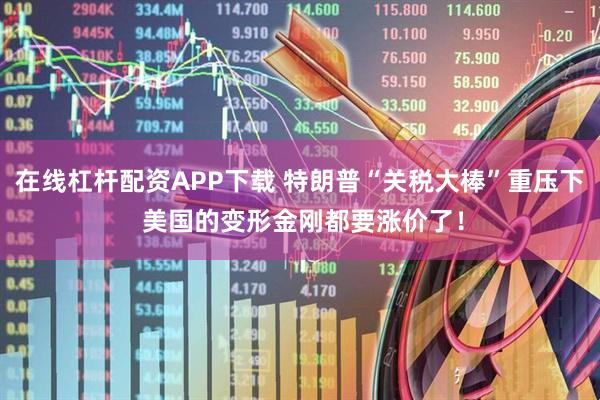 在线杠杆配资APP下载 特朗普“关税大棒”重压下 美国的变形金刚都要涨价了！