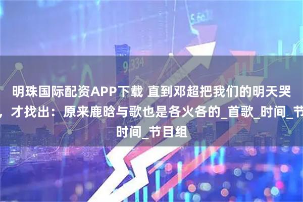 明珠国际配资APP下载 直到邓超把我们的明天哭火了，才找出：原来鹿晗与歌也是各火各的_首歌_时间_节目组