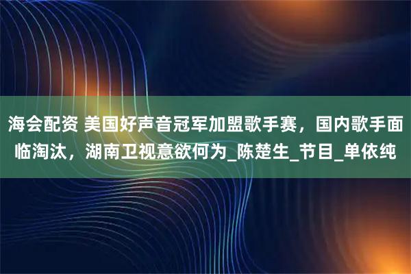 海会配资 美国好声音冠军加盟歌手赛，国内歌手面临淘汰，湖南卫视意欲何为_陈楚生_节目_单依纯