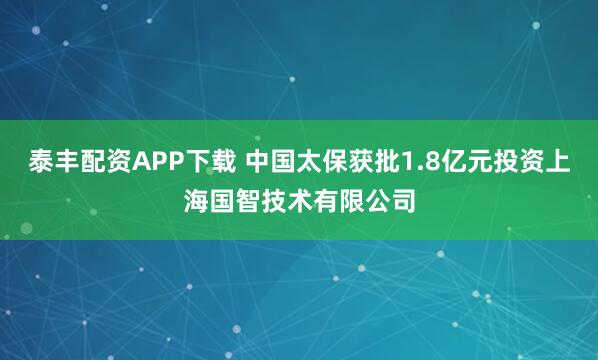 泰丰配资APP下载 中国太保获批1.8亿元投资上海国智技术有限公司