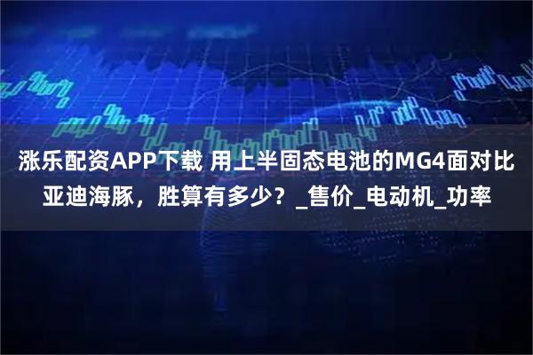 涨乐配资APP下载 用上半固态电池的MG4面对比亚迪海豚，胜算有多少？_售价_电动机_功率