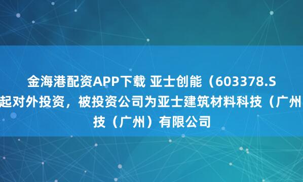 金海港配资APP下载 亚士创能（603378.SH）新增一起对外投资，被投资公司为亚士建筑材料科技（广州）有限公司
