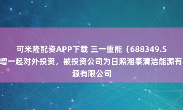 可米隆配资APP下载 三一重能（688349.SH）新增一起对外投资，被投资公司为日照湘泰清洁能源有限公司