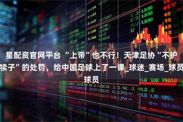 星配资官网平台 “上帝”也不行！天津足协“不护犊子”的处罚，给中国足球上了一课_球迷_赛场_球员