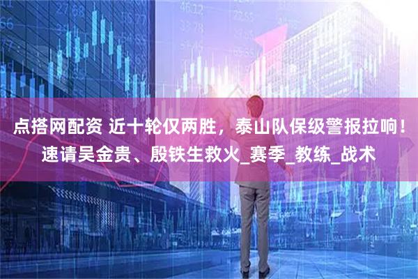 点搭网配资 近十轮仅两胜，泰山队保级警报拉响！速请吴金贵、殷铁生救火_赛季_教练_战术