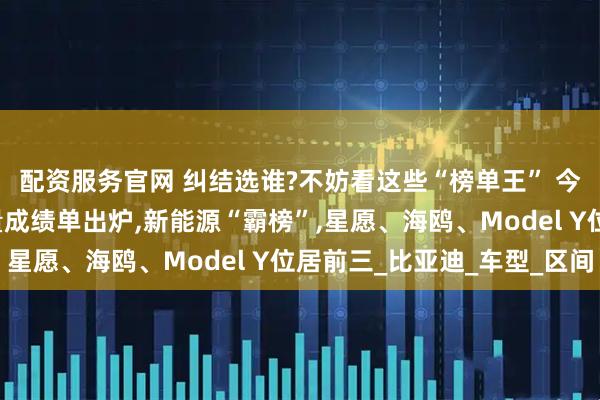 配资服务官网 纠结选谁?不妨看这些“榜单王” 今年车市“上半场”销量成绩单出炉,新能源“霸榜”,星愿、海鸥、Model Y位居前三_比亚迪_车型_区间