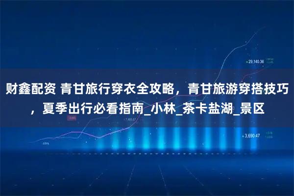 财鑫配资 青甘旅行穿衣全攻略，青甘旅游穿搭技巧，夏季出行必看指南_小林_茶卡盐湖_景区