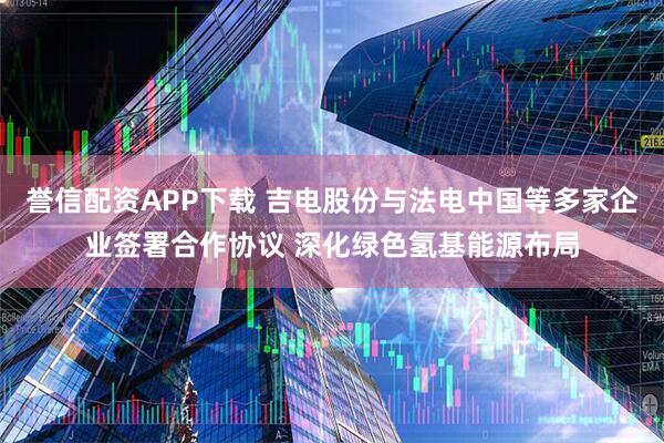 誉信配资APP下载 吉电股份与法电中国等多家企业签署合作协议 深化绿色氢基能源布局