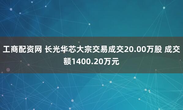 工商配资网 长光华芯大宗交易成交20.00万股 成交额1400.20万元