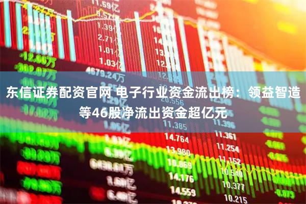 东信证券配资官网 电子行业资金流出榜：领益智造等46股净流出资金超亿元