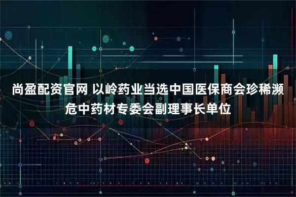 尚盈配资官网 以岭药业当选中国医保商会珍稀濒危中药材专委会副理事长单位