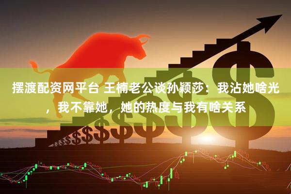 摆渡配资网平台 王楠老公谈孙颖莎：我沾她啥光，我不靠她，她的热度与我有啥关系