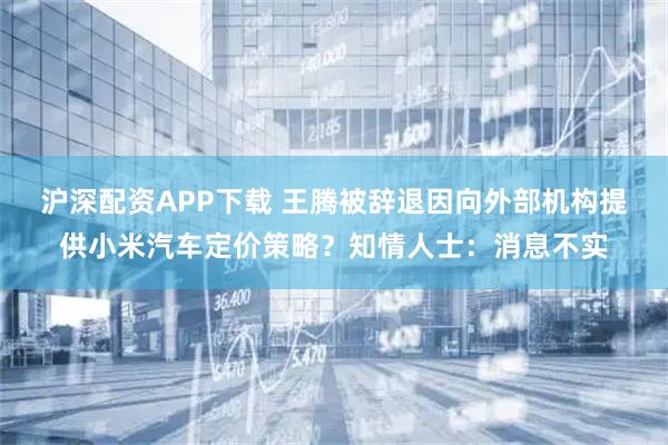 沪深配资APP下载 王腾被辞退因向外部机构提供小米汽车定价策略？知情人士：消息不实
