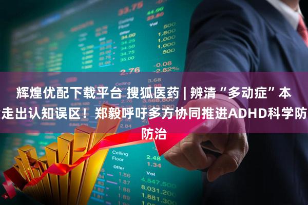 辉煌优配下载平台 搜狐医药 | 辨清“多动症”本质走出认知误区！郑毅呼吁多方协同推进ADHD科学防治