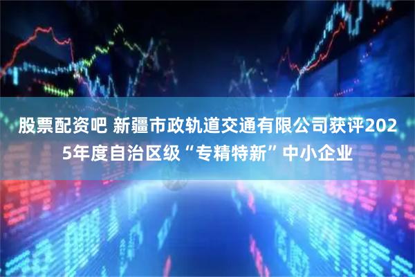 股票配资吧 新疆市政轨道交通有限公司获评2025年度自治区级“专精特新”中小企业