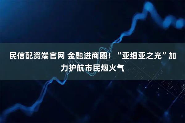 民信配资端官网 金融进商圈！“亚细亚之光”加力护航市民烟火气