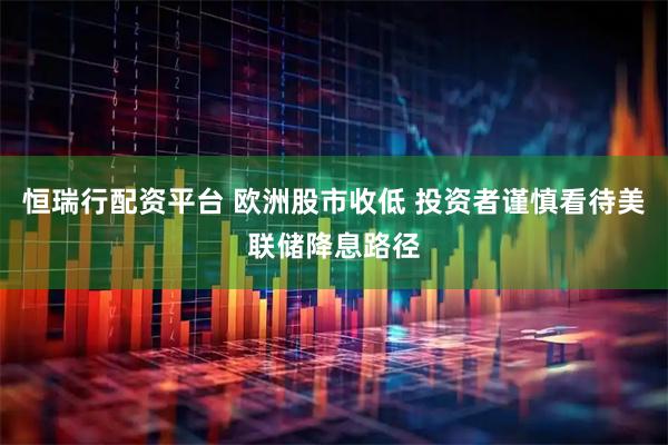 恒瑞行配资平台 欧洲股市收低 投资者谨慎看待美联储降息路径