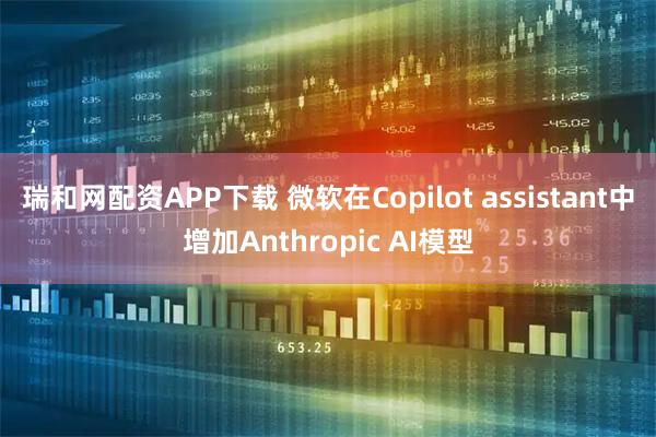 瑞和网配资APP下载 微软在Copilot assistant中增加Anthropic AI模型