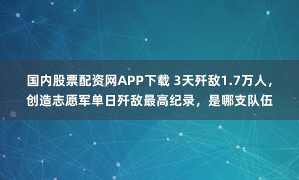国内股票配资网APP下载 3天歼敌1.7万人，创造志愿军单日歼敌最高纪录，是哪支队伍