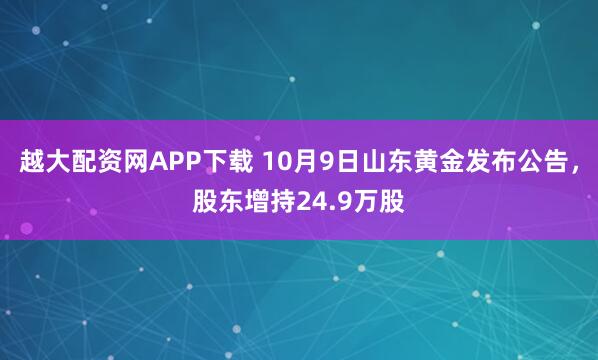 越大配资网APP下载 10月9日山东黄金发布公告，股东增持24.9万股