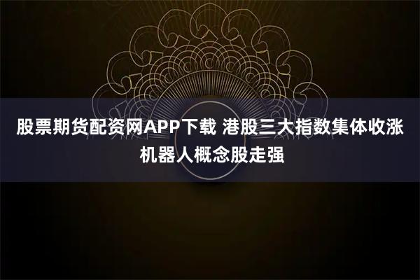 股票期货配资网APP下载 港股三大指数集体收涨 机器人概念股走强