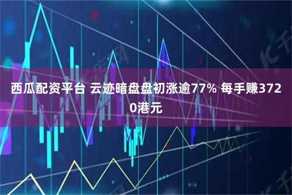 西瓜配资平台 云迹暗盘盘初涨逾77% 每手赚3720港元
