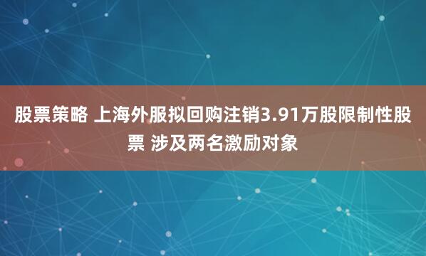 股票策略 上海外服拟回购注销3.91万股限制性股票 涉及两名激励对象
