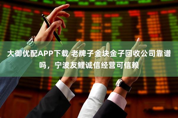大御优配APP下载 老牌子金块金子回收公司靠谱吗，宁波友鲤诚信经营可信赖