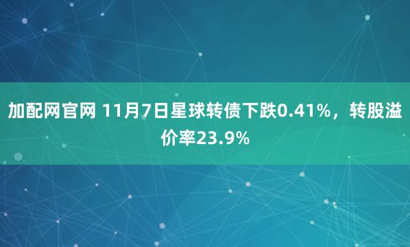 加配网官网 11月7日星球转债下跌0.41%，转股溢价率23.9%
