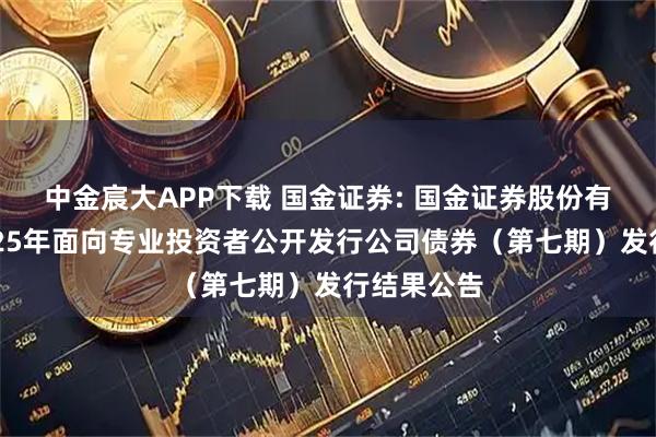 中金宸大APP下载 国金证券: 国金证券股份有限公司2025年面向专业投资者公开发行公司债券（第七期）发行结果公告