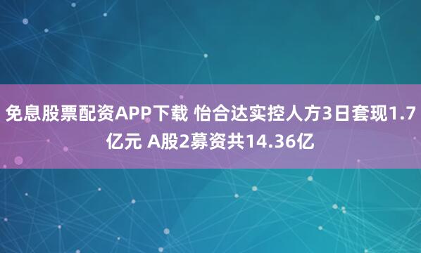 免息股票配资APP下载 怡合达实控人方3日套现1.7亿元 A股2募资共14.36亿