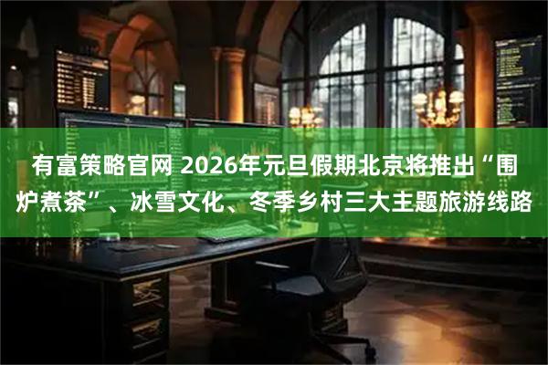 有富策略官网 2026年元旦假期北京将推出“围炉煮茶”、冰雪文化、冬季乡村三大主题旅游线路