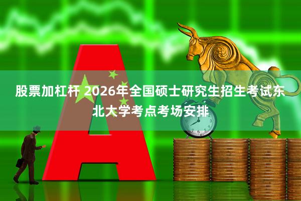 股票加杠杆 2026年全国硕士研究生招生考试东北大学考点考场安排