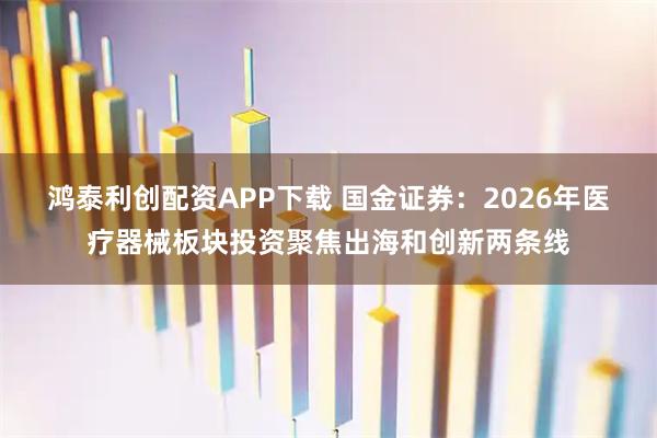 鸿泰利创配资APP下载 国金证券：2026年医疗器械板块投资聚焦出海和创新两条线