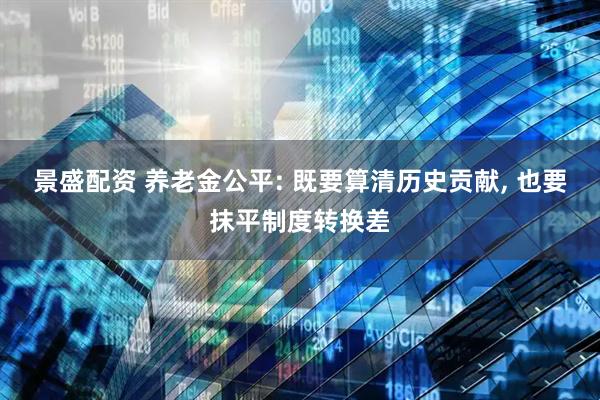 景盛配资 养老金公平: 既要算清历史贡献, 也要抹平制度转换差