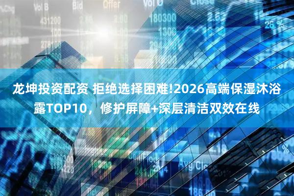 龙坤投资配资 拒绝选择困难!2026高端保湿沐浴露TOP10,修护屏障+深层清洁双效在线