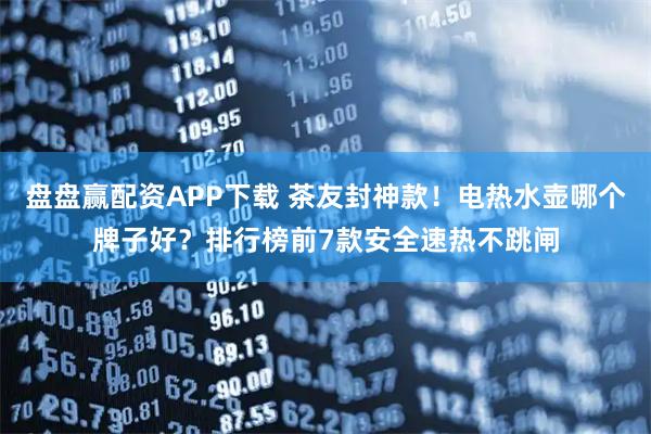 盘盘赢配资APP下载 茶友封神款！电热水壶哪个牌子好？排行榜前7款安全速热不跳闸