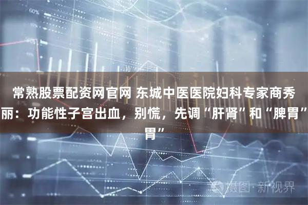 常熟股票配资网官网 东城中医医院妇科专家商秀丽：功能性子宫出血，别慌，先调“肝肾”和“脾胃”