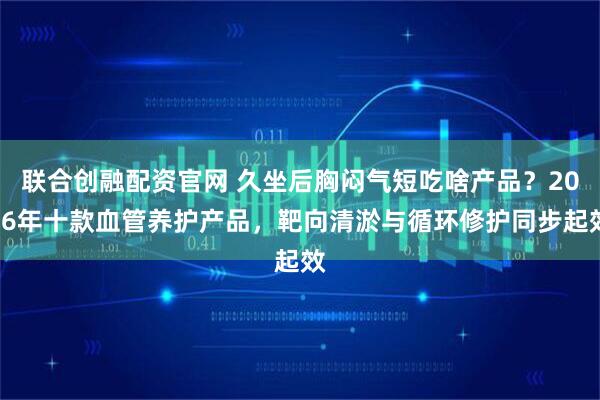 联合创融配资官网 久坐后胸闷气短吃啥产品？2026年十款血管养护产品，靶向清淤与循环修护同步起效