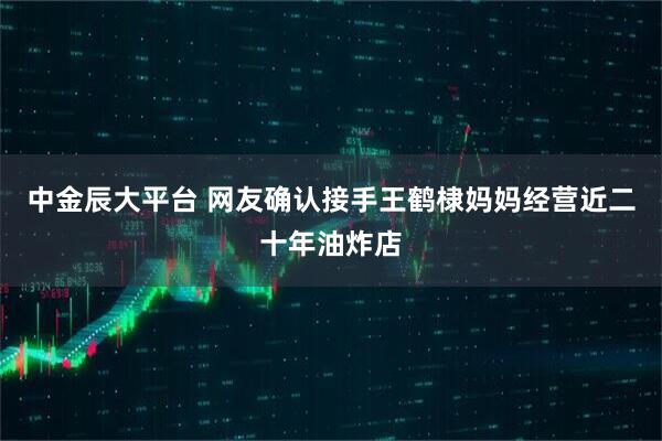 中金辰大平台 网友确认接手王鹤棣妈妈经营近二十年油炸店