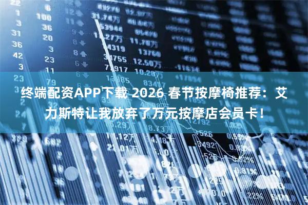 终端配资APP下载 2026 春节按摩椅推荐：艾力斯特让我放弃了万元按摩店会员卡！