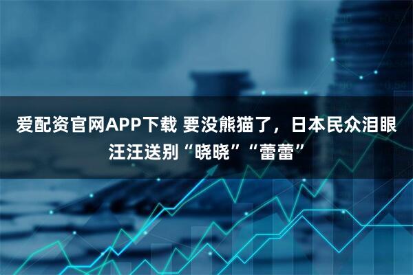 爱配资官网APP下载 要没熊猫了，日本民众泪眼汪汪送别“晓晓”“蕾蕾”