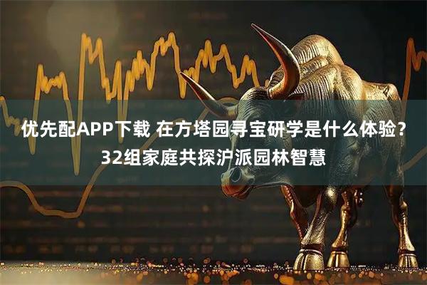 优先配APP下载 在方塔园寻宝研学是什么体验？32组家庭共探沪派园林智慧