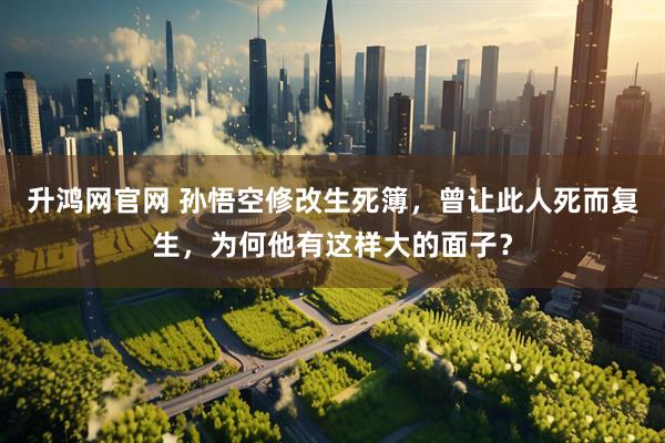 升鸿网官网 孙悟空修改生死簿，曾让此人死而复生，为何他有这样大的面子？