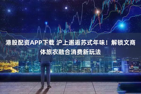 港股配资APP下载 沪上邂逅苏式年味！解锁文商体旅农融合消费新玩法